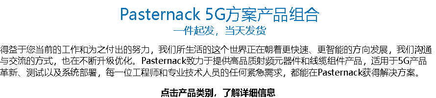 Pasternack 5G方案产品组合 一件起发，当天发货 得益于您当前的工作和为之付出的努力，我们所生活的这个世界正在朝着更快速、更智能的方向发展，我们沟通与交流的方式，也在不断升级优化。Pasternack致力于提供高品质射频元器件和线缆组件产品，适用于5G产品革新、测试以及系统部署，每一位工程师和专业技术人员的任何紧急需求，都能在Pasternack获得解决方案。 点击产品类别，了解详细信息